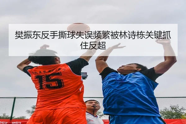樊振东反手撕球失误频繁被林诗栋关键抓住反超